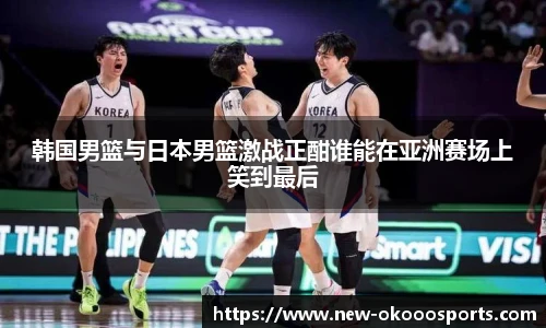 韩国男篮与日本男篮激战正酣谁能在亚洲赛场上笑到最后